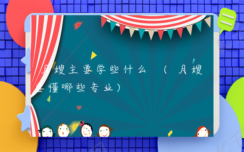 月嫂主要学些什么 (月嫂要懂哪些专业)